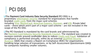 PCI DSS
The Payment Card Industry Data Security Standard (PCI DSS) is a
proprietary information security standard for organizations that handle
branded credit cards from the major card schemes
including Visa, MasterCard, American Express, Discover, and JCB. Private label
cards – those which aren't part of a major card scheme – are not included in the
scope of the PCI DSS.
The PCI Standard is mandated by the card brands and administered by
the Payment Card Industry Security Standards Council. The standard was created to
increase controls around cardholder data to reduce credit card fraud. Validation of
compliance is performed annually, either by an external Qualified Security
Assessor (QSA) that creates a Report on Compliance (ROC) for organizations
handling large volumes of transactions, or by Self-Assessment Questionnaire (SAQ)
for companies handling smaller volumes.
26EMPLOYEE-PERSONAL
 