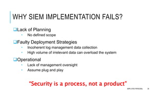 WHY SIEM IMPLEMENTATION FAILS?
Lack of Planning
 No defined scope
Faulty Deployment Strategies
 Incoherent log management data collection
 High volume of irrelevant data can overload the system
Operational
 Lack of management oversight
 Assume plug and play
“Security is a process, not a product”
28EMPLOYEE-PERSONAL
 