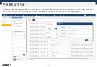 피벗 연관 분석 기술
14
이전 세대의 기술은 관제체계 구축 시점에 보안 컨설턴트나 엔지니어가 있어야만 통계 분석이나 새로운 시나리오를 구현할 수 있었지만, 차세대 기술은 현업도
Drag & Drop 으로 쉽게 실시간 빅데이터를 분석, 시각화하고 연관 분석된 탐지 시나리오까지 즉시 생성할 수 있는 편의성을 제공합니다.
 