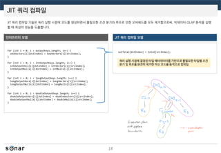 JIT 쿼리 컴파일
18
JIT 쿼리 컴파일 기술은 쿼리 실행 시점에 코드를 생성하면서 불필요한 조건 분기와 루프로 인한 오버헤드를 모두 제거함으로써, 빅데이터 OLAP 분석을 실행
할 때 최상의 성능을 도출합니다.
인터프리터 모델 JIT 쿼리 컴파일 모델
for (int i = 0; i < outputKeys.length; i++) {
objVectors[i][dstIndex] = keyVectors[i][srcIndex];
}
for (int i = 0; i < intOutputKeys.length; i++) {
intOutputVecs[i][dstIndex] = intVectors[i][srcIndex];
intOutputNulls[i][dstIndex] = intNulls[i][srcIndex];
}
for (int i = 0; i < longOutputKeys.length; i++) {
longOutputVecs[i][dstIndex] = longVectors[i][srcIndex];
longOutputNulls[i][dstIndex] = longNulls[i][srcIndex];
}
for (int i = 0; i < doubleOutputKeys.length; i++) {
doubleOutputVecs[i][dstIndex] = doubleVectors[i][srcIndex];
doubleOutputNulls[i][dstIndex] = doubleNulls[i][srcIndex];
}
outTotal[dstIndex] = total[srcIndex];
쿼리 실행 시점에 결정된 타입 메타데이터를 기반으로 불필요한 타입별 조건
분기 및 루프를 완전히 제거한 머신 코드를 동적으로 컴파일
 