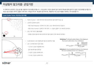 이상탐지 알고리즘: 군집기반
21
• 이상치 (Outlier) - 다른 데이터에 비해 상대적으로 멀리 떨어져 있는 값
• 고정적인 임계치의 문제
- 미탐 (False Negative): 임계치가 큰 경우, O2는 에러로 탐지되지 않는다.
- 오탐 (False Positive): 임계치가 작은 경우, C1 군집의 값들이 다수 에러로 탐지된다.
• 군집 기반 이상치 검출 방법론
- 인접한 군집의 밀도에 비해 상대적으로 멀리 떨어진 경우 에러로 탐지한다.
• A 값의 밀도와, A와 인접한 값의 밀도의 상대적인 비율
• LOF 스코어에 따른 이상치 분류
- 1.0 초과: 군집의 바깥쪽에 위치
(값이 클수록 멀리 떨어짐)
- 1.0 일치: 군집의 경계에 위치
- 1.0 미만: 군집의 내부에 위치
Local Outlier Factor 머신러닝 알고리즘
각 관측치의 상대적인 군집 밀도를 이용하여 이상치를 탐지합니다. 고정 임계치 기반의 경보와 달리 데이터 특성에 맞춰 알려지지 않은 이상징후를 탐지합니다.
Naive 알고리즘은 데이터 집합의 수에 따라 기하급수적으로 계산량이 증가하므로, 효율적인 최신 알고리즘을 구현하는 것이 중요합니다.
 