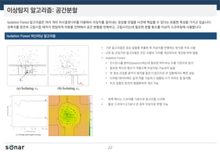 이상탐지 알고리즘: 공간분할
22
Isolation Forest 머신러닝 알고리즘
Isolation Forest 알고리즘은 여러 개의 의사결정나무를 이용해서 이상치를 걸러내는 앙상블 모델을 사전에 학습할 수 있다는 유용한 특성을 가지고 있습니다.
관측치를 완전히 고립시킬 때까지 랜덤하게 차원을 선택해서 공간 분할을 반복하고, 고립시키는데 필요한 분할 횟수를 이상치 스코어링에 사용합니다.
• 기존 알고리즘은 정상 집합을 추출한 후 이상치를 판별하는 방식을 주로 사용
• LOF 등 군집기반 알고리즘은 모든 조합의 거리를 계산하므로 계산량 부하 많음
• Isolation Forest
• 인스턴스를 분리(Isolation)하는데 필요한 파티셔닝 수를 기준으로 탐지
• 필요한 파티션 횟수가 적을수록 이상치일 가능성이 높음
• 큰 정상 군집을 끝까지 분리할 필요가 없으므로 큰 집합에서도 빠른 성능
• 다차원 데이터에도 쉽게 적용 가능하고 샘플링 수가 적어도 잘 동작함
• 트리 집합은 완전히 병렬화하여 계산 가능
• 왼쪽 예시는 스코어를 기준으로 등고선을 시각화
• 통상 스코어가 0.5보다 큰 경우 이상치로 판별 가능
 