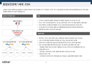 통합보안관제 1세대: ESM
3
2000년 초반은 방화벽 및 침입탐지시스템 등 네트워크 보안 장비들이 초기 구축되던 시기로, 로그 수집/정규화 후 이벤트 연관 분석을 통해 실시간 외부 침해
관제를 수행하는데 초점이 맞춰졌습니다.
솔루션 아키텍처 예시
사용자 인터페이스
로그 수집 및 정규화 저장
이벤트 연관 분석 서버
SYSLOG SNMP FILE DBMS
로그 수집 및 정규화 저장
에이전트
특징
기술적 한계
• SYSLOG, SNMP 등 방화벽, 침입탐지시스템에서 전송되는 로그의 실시간 수집
• 유닉스 서버 기반 운영 (솔라리스, AIX 등), 클라이언트-서버 3-Tier 환경 (델파이, 윈폼 개발)
• 보안 이벤트는 오라클 등 관계형DB, 로그는 ISAM 파일 (MyISAM 등) 저장 및 관리
• 이기종 장비 로그의 정규화 (공통 속성 추출)를 통해 일관된 탐지 룰 설정 및 통계 분석
• 패턴매칭 및 임계치 기반의 보안 경보 생성
• 에이전트, 서버 간 XML 데이터 전송, 관계형 DB 사용으로 인해 매우 낮은 수집 성능
• 고정 스키마에 맞춘 정규화로 인해 원본 로그 유실, 상세 정보 확인 어려움
• ISAM 저장 시스템은 낮은 성능으로 인해 현실적으로 과거 로그 검색이 불가능함
• 단순 조건식을 이용한 패턴 매칭 및 임계치 기반 경보로 인해 정확도 매우 낮음
- 관제팀은 이벤트 추세 모니터링, IP 블랙리스트 관리, 와치리스트 관리를 통해 극복 시도
• 고정된 통계 보고서
- 공격 횟수, 공격자IP 등 1차원 그룹에 대한 통계 가공 및 보고서 생성
• 고정된 대시보드 구축
- 사이트별 커스터마이즈로 구축에 많은 공수 투입되나, 상황 변화에 대응하지 못함
 