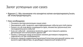 Залог успешных use-cases
• Вариант 1. Мы понимаем что конкретно хотим контролировать/знать
об этом/предотвращать.
• Нам необходимо:
• Понимать вектора реализации наших угроз
• Эмулировать кейс, выделить идентифицирующие события для этой угрозы
• Понять что об этом факте генерируется одно, множество (различных) или
последовательность событий
• Если нет событий – возможно включить аудит или повысить уровень
детализации или использовать другое СЗИ
• Понять с помощью каких источников сможем достоверно определять,
подключить их при необходимости
• Написать правило корреляции/аналитики/статистики для данной угрозы или
вынести идентификаторы на дашборд/в сохраненный запрос/отчет.
 