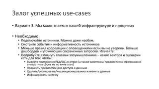 • Вариант 3. Мы мало знаем о нашей инфраструктуре и процессах
• Необходимо:
• Подключайте источники. Можно даже наобум.
• Смотрите события и информативность источников
• Меньше правил корреляции с оповещениями если вы не уверены. Больше
дашбордов и уточняющих сохраненных запросов. Изучайте.
• Попробуйте взглянуть глазами злоумышленника – какие вектора и сценарии
есть для того чтобы:
• Вывести приложение/БД/ОС из строя (а также симптомы-предвестники программно-
аппаратных сбоев не по вине атак)
• Повысить привилегии для доступа к данным
• Удалить/скопировать/несанкционированно изменить данные
• Инфицировать систему
Залог успешных use-cases
 