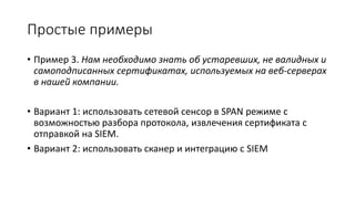 Простые примеры
• Пример 3. Нам необходимо знать об устаревших, не валидных и
самоподписанных сертификатах, используемых на веб-серверах
в нашей компании.
• Вариант 1: использовать сетевой сенсор в SPAN режиме с
возможностью разбора протокола, извлечения сертификата с
отправкой на SIEM.
• Вариант 2: использовать сканер и интеграцию с SIEM
 