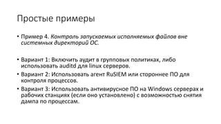 Простые примеры
• Пример 4. Контроль запускаемых исполняемых файлов вне
системных директорий ОС.
• Вариант 1: Включить аудит в групповых политиках, либо
использовать auditd для linux серверов.
• Вариант 2: Использовать агент RuSIEM или стороннее ПО для
контроля процессов.
• Вариант 3: Использовать антивирусное ПО на Windows серверах и
рабочих станциях (если оно установлено) с возможностью снятия
дампа по процессам.
 