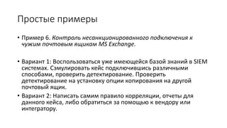 Простые примеры
• Пример 6. Контроль несанкционированного подключения к
чужим почтовым ящикам MS Exchange.
• Вариант 1: Воспользоваться уже имеющейся базой знаний в SIEM
системах. Сэмулировать кейс подключившись различными
способами, проверить детектирование. Проверить
детектирование на установку опции копирования на другой
почтовый ящик.
• Вариант 2: Написать самим правило корреляции, отчеты для
данного кейса, либо обратиться за помощью к вендору или
интегратору.
 