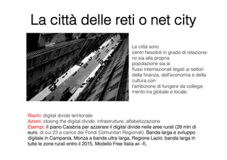 La città delle reti o net city
                                                    Le città sono
                                                    centri ﬂessibili in grado di relaziona-
                                                    rsi sia alla propria
                                                    popolazione sia ai
                                                    ﬂussi internazionali legati ai settori 
                                                    della ﬁnanza, dell'economia e della 
                                                    cultura con
                                                    l’ambizione di fungere da collega-
                                                    mento tra globale e locale.




Rischi: digital divide territoriale
Azioni: closing the digital divide: infrastrutture, alfabetizzazione
Esempi: Il piano Calabria per azzerare il digital divide nelle aree rurali (28 mln di
euro, di cui 23 a carico dei Fondi Comunitari Regionali), Banda larga e sviluppo
digitale in Campania, Monza a banda ultra larga, Regione Lazio: banda larga in
tutte le zone rurali entro il 2015, Modello Free Italia wi –ﬁ,
 