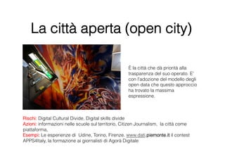 La città aperta (open city)

                                                    È la città che dà priorità alla
                                                    trasparenza del suo operato. E'
                                                    con l'adozione del modello degli
                                                    open data che questo approccio
                                                    ha trovato la massima
                                                    espressione.



Rischi: Digital Cultural Divide, Digital skills divide
Azioni: informazioni nelle scuole sul territorio, Citizen Journalism, la città come
piattaforma,
Esempi: Le esperienze di Udine, Torino, Firenze. www.dati.piemonte.it il contest
APPS4Italy, la formazione ai giornalisti di Agorà Digitale
 