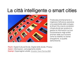 La città intelligente o smart cities
                                                           Finalizzata prioritariamente a
                                                           migliorare l'efﬁcienza operativa
                                                           e la sostenibilità dello sviluppo
                                                           la Smart City crea le condizioni
                                                           infrastrutturali per produrre e
                                                           gestire le informazioni sul suo
                                                           funzionamento negli ambiti
                                                           prioritari delle sue funzione
                                                           come la mobilità, le risorse
                                                           energetiche, la qualità
                                                           dell'ambiente.


Rischi: Digital Cultural Divide, Digital skills divide, Privacy
Azioni: informazioni, coinvolgimento diretto
Esempi: Copenaghen whells, Smarter Town Parma-IBM
 