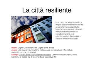La città resiliente
                                                   Una città che aiuta i cittadini a
                                                   meglio comprendere i rischi del
                                                   proprio territorio soprattutto
                                                   legati ai cambiamenti climatici ,
                                                   tramite la formazione e la
                                                   sensibilizzazione, e a
                                                   condividere le informazioni in
                                                   caso di eventi minacciosi. 



Rischi: Digital Cultural Divide, Digital skills divide
Azioni: informazioni sul territorio nelle scuole, infrastrutture informative,
sensibilizzazione di cittadini
Esempi: Crisis Camp Italy/Europe di Bologna, Centro Intercomunale Colline
Marittime e Bassa Val di Cecina: Sala Operativa 2.0
 