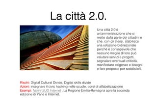 La città 2.0.
                                                   Una città 2.0 è
                                                   un’amministrazione che si
                                                   mette dalla parte dei cittadini e
                                                   che, con gli stessi, stabilisce
                                                   una relazione bidirezionale
                                                   perché è consapevole che
                                                   nessuno meglio di loro può
                                                   valutare servizi e progetti,
                                                   segnalare eventuali criticità,
                                                   manifestare esigenze e bisogni
                                                   e fare proposte per soddisfarli.



Rischi: Digital Cultural Divide, Digital skills divide
Azioni: insegnare il civic hacking nelle scuole, corsi di alfabetizzazione
Esempi: Nonni SUD Internet , La Regione Emilia-Romagna apre la seconda
edizione di Pane e Internet.
 