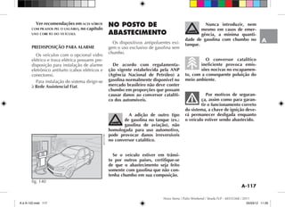 A-117
A
Novo Siena / Palio Weekend / Strada FLP - 60355368 / 2011
Ver recomendações em aces sórios
com prados pel o usuário, no capítulo
uso core to do ve ículo.
PREDISPOSIÇÃO PARA ALARME
Os veículos com o opcional vidro
elétrico e trava elétrica possuem pre-
disposição para instalação de alarme
eletrônico antifurto (cabos elétricos e
conectores).
Para instalação do sistema dirigir-se
à Rede Assistencial Fiat.
NO POSTO DE
ABASTECIMENTO
Os dispositivos antipoluentes exi-
gem o uso exclusivo de gasolina sem
chumbo.
De acordo com regulamenta-
ção vigente estabelecida pela ANP
(Agência Nacional de Petróleo) a
gasolina normalmente disponível no
mercado brasileiro não deve conter
chumbo em proporções que possam
causar danos ao conversor catalíti-
co dos automóveis.
A adição de outro tipo
de gasolina no tanque (ex.:
gasolina de aviação), não
homologada para uso automotivo,
pode provocar danos irreversíveis
no conversor catalítico.
Se o veículo estiver em trânsi-
to por outros países, certifique-se
de que o abastecimento seja feito
somente com gasolina que não con-
tenha chumbo em sua composição.
Nunca introduzir, nem
mesmo em casos de emer-
gência, a mínima quanti-
dade de gasolina com chumbo no
tanque.
O conversor catalítico
ineficiente provoca emis-
sões nocivas no escapamen-
to, com a consequente poluição do
meio ambiente.
Por motivos de seguran-
ça, assim como para garan-
tir o funcionamento correto
do sistema, a chave de ignição deve-
rá permanecer desligada enquanto
o veículo estiver sendo abastecido.
fig. 140
4EN1167BR
A à A-122.indd 117 05/03/12 11:09
 