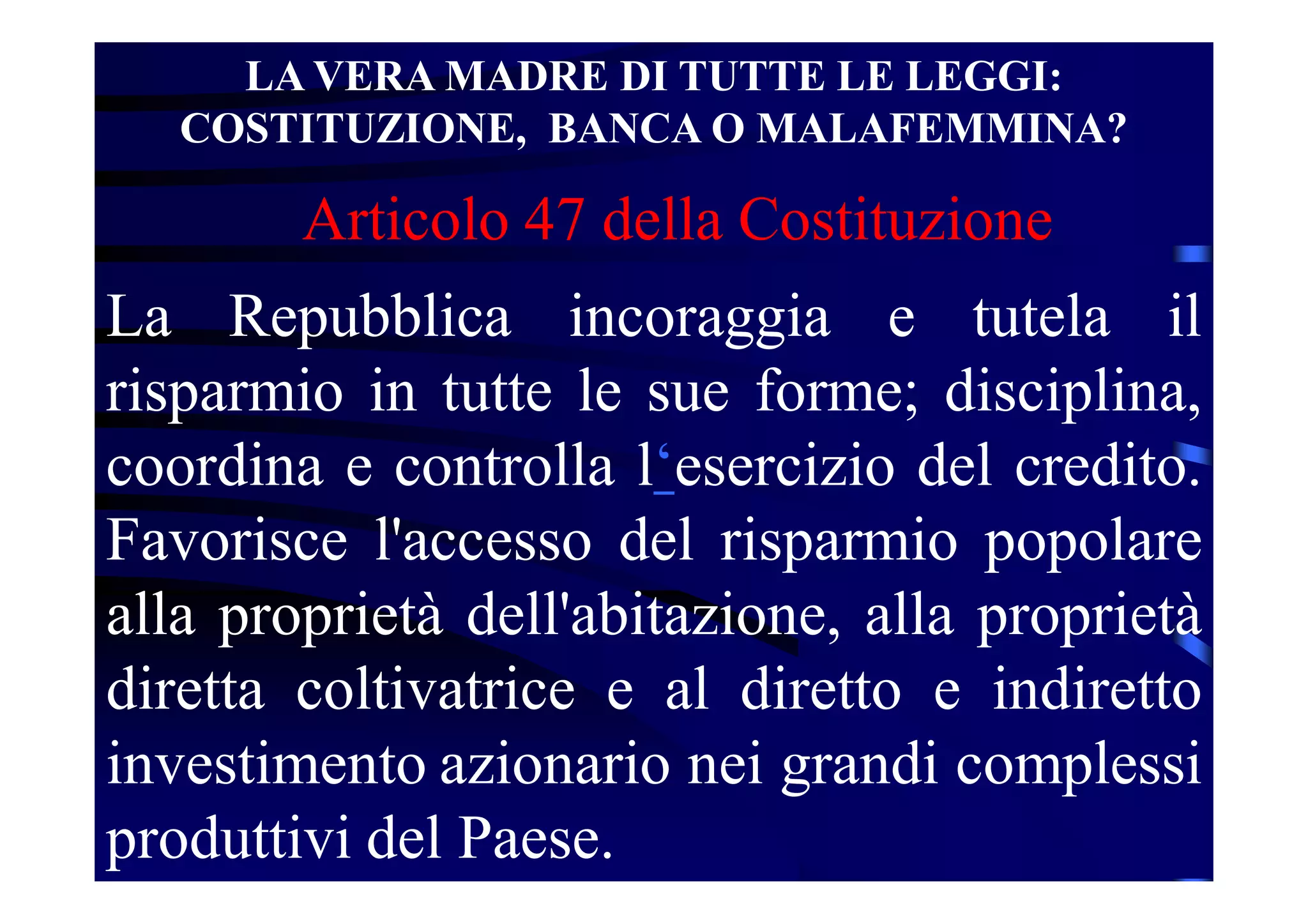 LA VERA MADRE DI TUTTE LE LEGGI:
COSTITUZIONE, BANCA O MALAFEMMINA?
La Repubblica incoraggia e tutela il
risparmio in tutte le sue forme; disciplina,
coordina e controlla l‘esercizio del credito.
Favorisce l'accesso del risparmio popolare
alla proprietà dell'abitazione, alla proprietà
diretta coltivatrice e al diretto e indiretto
investimento azionario nei grandi complessi
produttivi del Paese.
Articolo 47 della Costituzione
 