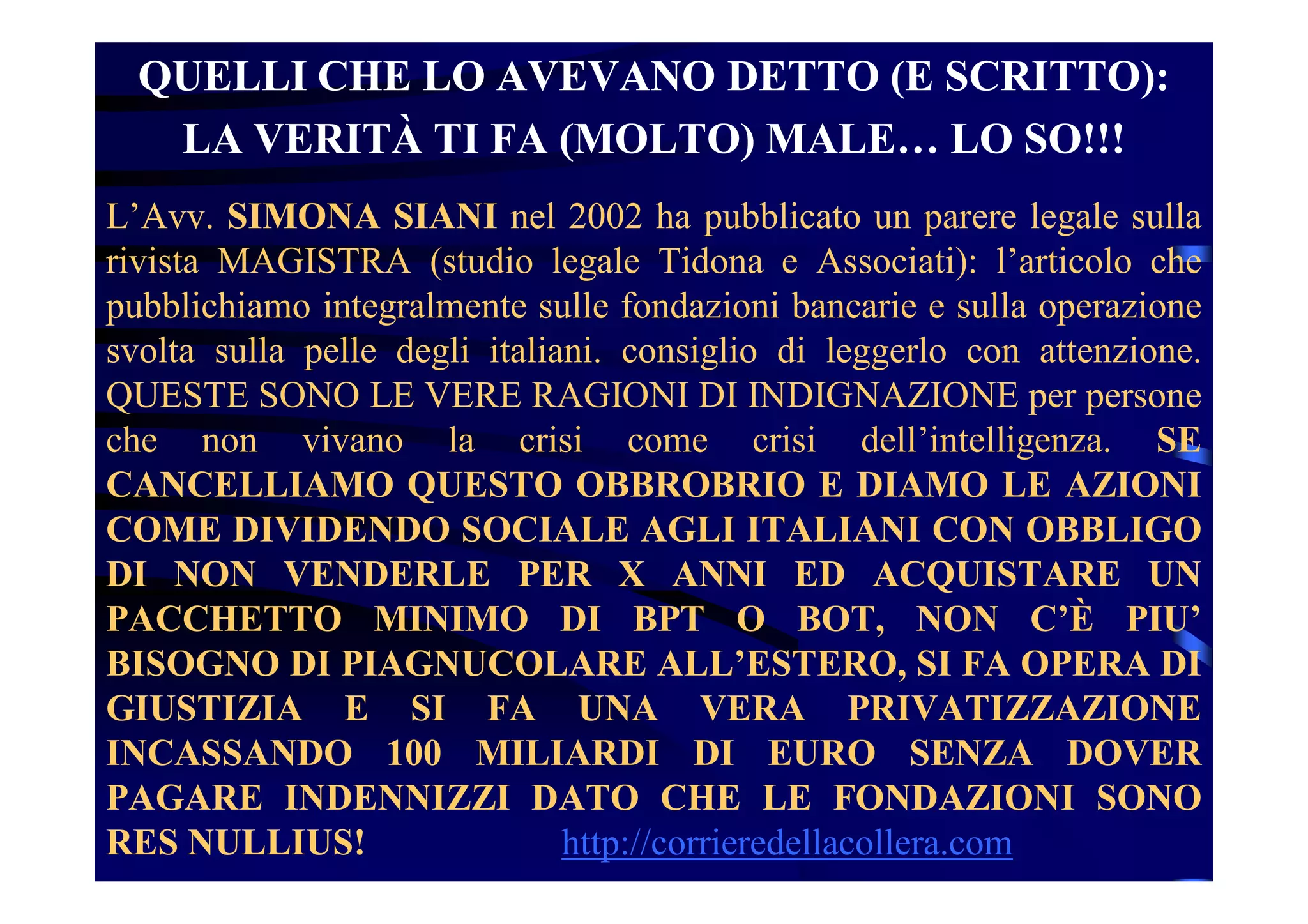 QUELLI CHE LO AVEVANO DETTO (E SCRITTO):
LA VERITÀ TI FA (MOLTO) MALE… LO SO!!!
L’Avv. SIMONA SIANI nel 2002 ha pubblicato un parere legale sulla
rivista MAGISTRA (studio legale Tidona e Associati): l’articolo che
pubblichiamo integralmente sulle fondazioni bancarie e sulla operazione
svolta sulla pelle degli italiani. consiglio di leggerlo con attenzione.
QUESTE SONO LE VERE RAGIONI DI INDIGNAZIONE per persone
che non vivano la crisi come crisi dell’intelligenza. SE
CANCELLIAMO QUESTO OBBROBRIO E DIAMO LE AZIONI
COME DIVIDENDO SOCIALE AGLI ITALIANI CON OBBLIGO
DI NON VENDERLE PER X ANNI ED ACQUISTARE UN
PACCHETTO MINIMO DI BPT O BOT, NON C’È PIU’
BISOGNO DI PIAGNUCOLARE ALL’ESTERO, SI FA OPERA DI
GIUSTIZIA E SI FA UNA VERA PRIVATIZZAZIONE
INCASSANDO 100 MILIARDI DI EURO SENZA DOVER
PAGARE INDENNIZZI DATO CHE LE FONDAZIONI SONO
RES NULLIUS! http://corrieredellacollera.com
 