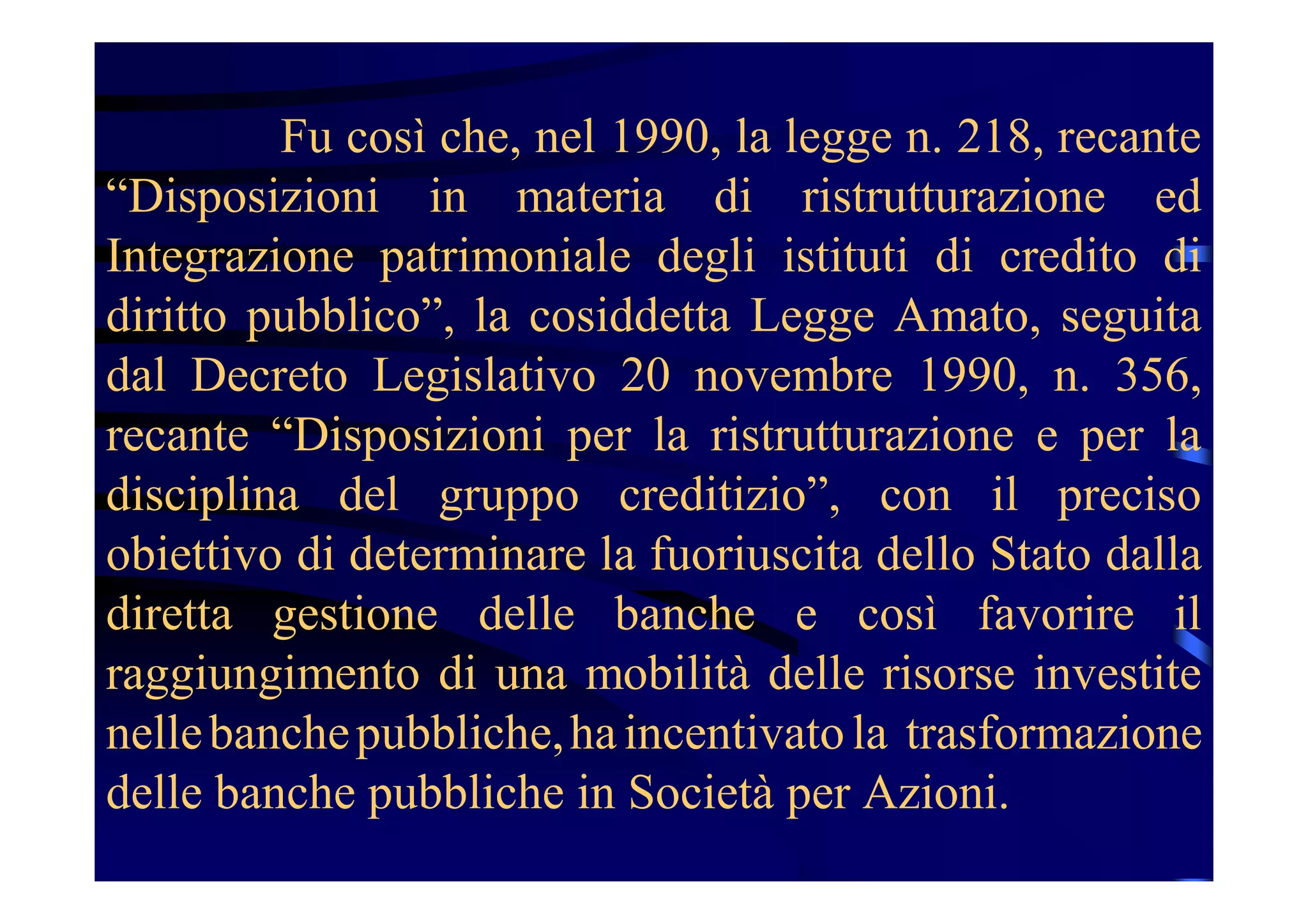 Fu così che, nel 1990, la legge n. 218, recante
“Disposizioni in materia di ristrutturazione ed
Integrazione patrimoniale degli istituti di credito di
diritto pubblico”, la cosiddetta Legge Amato, seguita
dal Decreto Legislativo 20 novembre 1990, n. 356,
recante “Disposizioni per la ristrutturazione e per la
disciplina del gruppo creditizio”, con il preciso
obiettivo di determinare la fuoriuscita dello Stato dalla
diretta gestione delle banche e così favorire il
raggiungimento di una mobilità delle risorse investite
nellebanchepubbliche,haincentivatola trasformazione
delle banche pubbliche in Società per Azioni.
 