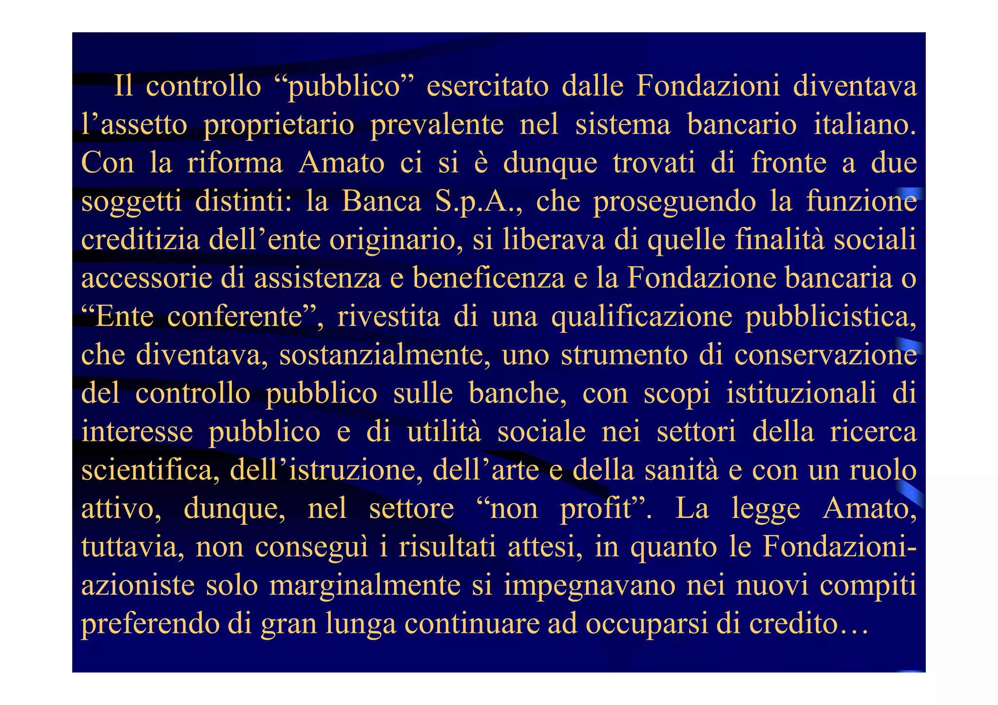 Il controllo “pubblico” esercitato dalle Fondazioni diventava
l’assetto proprietario prevalente nel sistema bancario italiano.
Con la riforma Amato ci si è dunque trovati di fronte a due
soggetti distinti: la Banca S.p.A., che proseguendo la funzione
creditizia dell’ente originario, si liberava di quelle finalità sociali
accessorie di assistenza e beneficenza e la Fondazione bancaria o
“Ente conferente”, rivestita di una qualificazione pubblicistica,
che diventava, sostanzialmente, uno strumento di conservazione
del controllo pubblico sulle banche, con scopi istituzionali di
interesse pubblico e di utilità sociale nei settori della ricerca
scientifica, dell’istruzione, dell’arte e della sanità e con un ruolo
attivo, dunque, nel settore “non profit”. La legge Amato,
tuttavia, non conseguì i risultati attesi, in quanto le Fondazioni-
azioniste solo marginalmente si impegnavano nei nuovi compiti
preferendo di gran lunga continuare ad occuparsi di credito…
 