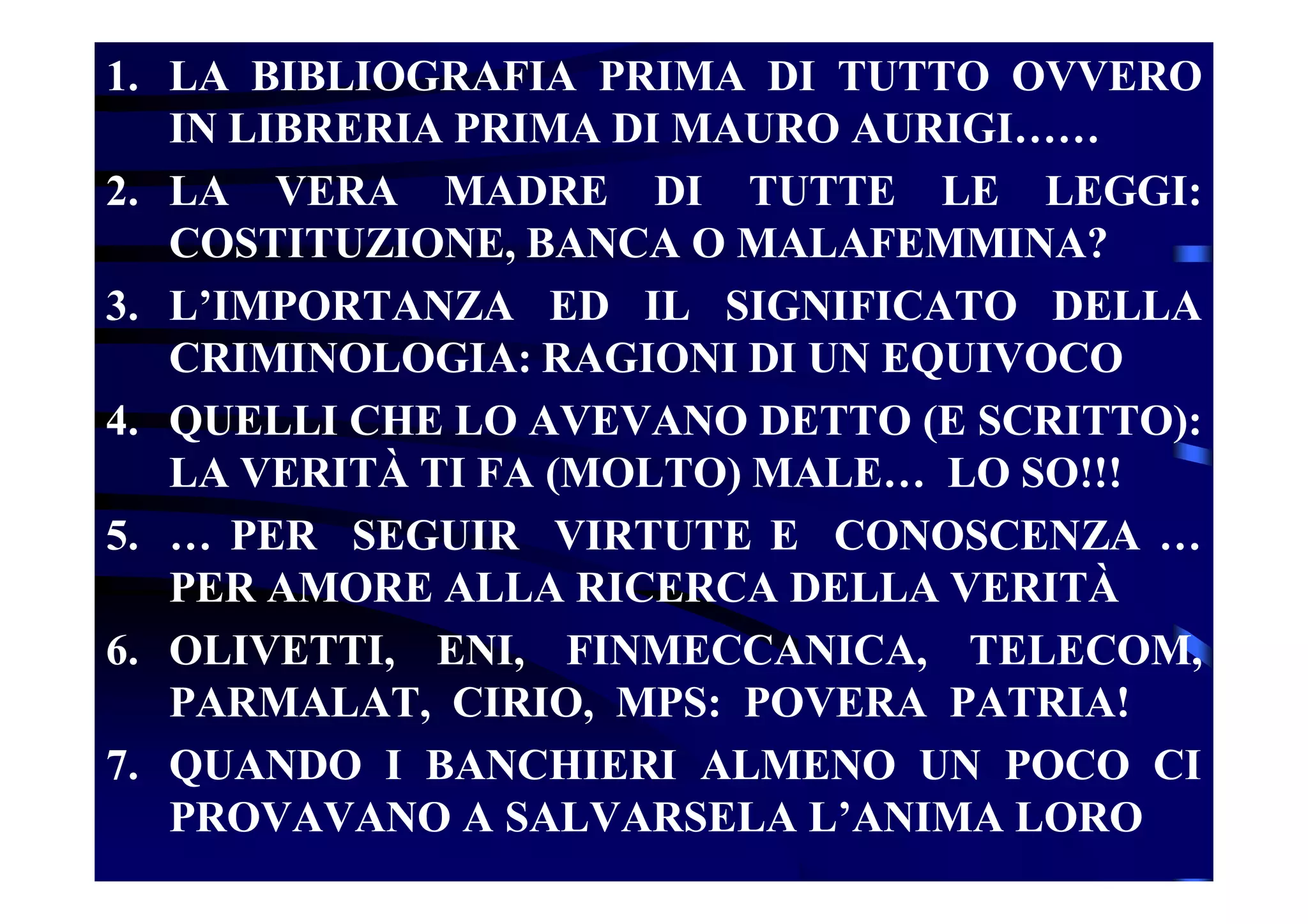 1. LA BIBLIOGRAFIA PRIMA DI TUTTO OVVERO
IN LIBRERIA PRIMA DI MAURO AURIGI……
2. LA VERA MADRE DI TUTTE LE LEGGI:
COSTITUZIONE, BANCA O MALAFEMMINA?
3. L’IMPORTANZA ED IL SIGNIFICATO DELLA
CRIMINOLOGIA: RAGIONI DI UN EQUIVOCO
4. QUELLI CHE LO AVEVANO DETTO (E SCRITTO):
LA VERITÀ TI FA (MOLTO) MALE… LO SO!!!
5. … PER SEGUIR VIRTUTE E CONOSCENZA …
PER AMORE ALLA RICERCA DELLA VERITÀ
6. OLIVETTI, ENI, FINMECCANICA, TELECOM,
PARMALAT, CIRIO, MPS: POVERA PATRIA!
7. QUANDO I BANCHIERI ALMENO UN POCO CI
PROVAVANO A SALVARSELA L’ANIMA LORO
 
