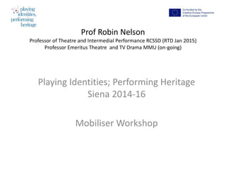 Prof Robin Nelson
Professor of Theatre and Intermedial Performance RCSSD (RTD Jan 2015)
Professor Emeritus Theatre and TV Drama MMU (on-going)
Playing Identities; Performing Heritage
Siena 2014-16
Mobiliser Workshop
 