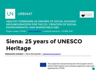 Siena: 25 years of UNESCO
Heritage
Alessandra Cotoloni | Siena Municipality | urbinat@comune.siena.it,
HEALTHY CORRIDORS AS DRIVERS OF SOCIAL HOUSING
NEIGHBOURHOODS FOR THE CO- CREATION OF SOCIAL,
ENVIRONMENTAL AND MARKETABLE NBS
Porto,
Portugal
This project has received funding from the European Union's
Horizon 2020 research and innovation programme under grant
agreement No 776783
Project number 776783 | www.urbinat.eu | contact@urbinat.eu | @URBi_NAT
 