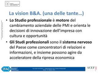 © ACEF Associazione Culturale Economia e Finanza
Riproduzione vietata - Tutti i diritti riservati

La vision B&A. (una delle tante…)
• Lo Studio professionale è motore del
cambiamento aziendale delle PMI e orienta le
decisioni di innovazione dell’impresa con
cultura e opportunità
• Gli Studi professionali sono il sistema nervoso
del Paese come concentratori di relazioni e
informazioni, e insieme possono agire da
acceleratore della ripresa economica
Tour ACEF 2013/2014 – Organizzazione per lo Studio Professionale
Siena – 31 ottobre 2013

 