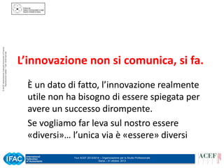 © ACEF Associazione Culturale Economia e Finanza
Riproduzione vietata - Tutti i diritti riservati

L’innovazione non si comunica, si fa.
È un dato di fatto, l’innovazione realmente
utile non ha bisogno di essere spiegata per
avere un successo dirompente.
Se vogliamo far leva sul nostro essere
«diversi»… l’unica via è «essere» diversi
Tour ACEF 2013/2014 – Organizzazione per lo Studio Professionale
Siena – 31 ottobre 2013

 