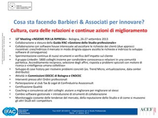 © ACEF Associazione Culturale Economia e Finanza
Riproduzione vietata - Tutti i diritti riservati

Cosa sta facendo Barbieri & Associati per innovare?
Cultura, cura delle relazioni e continue azioni di miglioramento
•
•
•
•
•
•
•
•
•
•
•
•
•

13° Meeting «INSIEME PER LA RIPRESA» - Bologna, 26-27 settembre 2013
Collaborazione a stesura della Guida IFAC «Gestione dello Studio professionale»
Collaborazione con software house interessate ad ascoltare le richieste dei clienti (due approcci
riscontrati: creo/indirizzo il mercato in modo dirigista oppure ascolto le richieste e indirizzo lo sviluppo
software di conseguenza)
Sperimentazione continua di nuovi strumenti e verifica dell’impatto sul cliente
Il gruppo LinkedIn: 5800 colleghi insieme per condividere conoscenza e relazioni in una comunità
paritetica. Accreditamento reciproco, selezione degli affini, risposta a problemi spiccioli con motore di
ricerca a «intelligenza umana collettiva»
Sviluppo di case history per risolvere problemi concreti (es. Trend Micro, virtualizzazione, data center
distribuito)
Attività in Commissioni ODCEC di Bologna e CNDCEC
Interventi presso altri Ordini professionali
Partecipazione al club Tax & Legal di Confindustria Assoconsult
Certificazione Qualità
Coaching e consulenza ad altri colleghi: aiutare a migliorare per migliorare sé stessi
Cambio software gestionale + introduzione di strumenti di collaborazione
Monitoraggio costante delle tendenze del mercato, della reputazione dello Studio e di come si muovono
gli altri Studi ed i competitors
Tour ACEF 2013/2014 – Organizzazione per lo Studio Professionale
Siena – 31 ottobre 2013

 