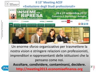 © ACEF Associazione Culturale Economia e Finanza
Riproduzione vietata - Tutti i diritti riservati

Il 13° Meeting ACEF
«Evoluzione degli Studi professionali»

Un enorme sforzo organizzativo per trasmettere la
nostra vision e stringere relazioni con professionisti,
imprenditori e rappresentanti delle istituzioni che la
pensano come noi.
Ascoltare, condividere, contaminarsi, decidere.
http://meeting2013.economiaefinanza.org
Tour ACEF 2013/2014 – Organizzazione per lo Studio Professionale
Siena – 31 ottobre 2013

 