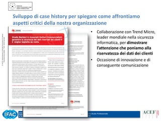 © ACEF Associazione Culturale Economia e Finanza
Riproduzione vietata - Tutti i diritti riservati

Sviluppo di case history per spiegare come affrontiamo
aspetti critici della nostra organizzazione
• Collaborazione con Trend Micro,
leader mondiale nella sicurezza
informatica, per dimostrare
l’attenzione che poniamo alla
riservatezza dei dati dei clienti
• Occasione di innovazione e di
conseguente comunicazione

Tour ACEF 2013/2014 – Organizzazione per lo Studio Professionale
Siena – 31 ottobre 2013

 