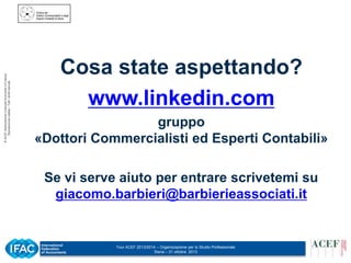 © ACEF Associazione Culturale Economia e Finanza
Riproduzione vietata - Tutti i diritti riservati

Cosa state aspettando?
www.linkedin.com
gruppo
«Dottori Commercialisti ed Esperti Contabili»
Se vi serve aiuto per entrare scrivetemi su
giacomo.barbieri@barbierieassociati.it

Tour ACEF 2013/2014 – Organizzazione per lo Studio Professionale
Siena – 31 ottobre 2013

 