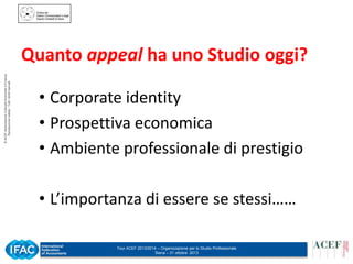 © ACEF Associazione Culturale Economia e Finanza
Riproduzione vietata - Tutti i diritti riservati

Quanto appeal ha uno Studio oggi?
• Corporate identity
• Prospettiva economica
• Ambiente professionale di prestigio
• L’importanza di essere se stessi……
Tour ACEF 2013/2014 – Organizzazione per lo Studio Professionale
Siena – 31 ottobre 2013

 