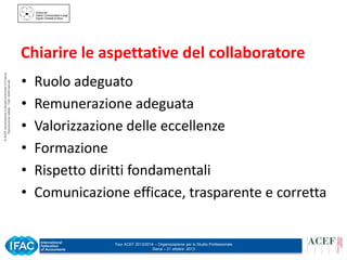 © ACEF Associazione Culturale Economia e Finanza
Riproduzione vietata - Tutti i diritti riservati

Chiarire le aspettative del collaboratore
•
•
•
•
•
•

Ruolo adeguato
Remunerazione adeguata
Valorizzazione delle eccellenze
Formazione
Rispetto diritti fondamentali
Comunicazione efficace, trasparente e corretta

Tour ACEF 2013/2014 – Organizzazione per lo Studio Professionale
Siena – 31 ottobre 2013

 