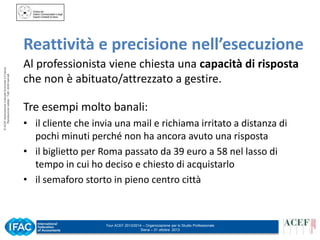© ACEF Associazione Culturale Economia e Finanza
Riproduzione vietata - Tutti i diritti riservati

Reattività e precisione nell’esecuzione
Al professionista viene chiesta una capacità di risposta
che non è abituato/attrezzato a gestire.
Tre esempi molto banali:
• il cliente che invia una mail e richiama irritato a distanza di
pochi minuti perché non ha ancora avuto una risposta
• il biglietto per Roma passato da 39 euro a 58 nel lasso di
tempo in cui ho deciso e chiesto di acquistarlo
• il semaforo storto in pieno centro città

Tour ACEF 2013/2014 – Organizzazione per lo Studio Professionale
Siena – 31 ottobre 2013

 