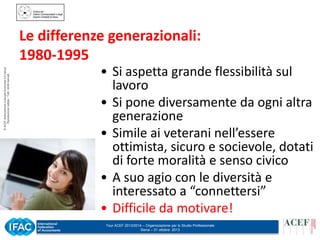 © ACEF Associazione Culturale Economia e Finanza
Riproduzione vietata - Tutti i diritti riservati

Le differenze generazionali:
1980-1995
• Si aspetta grande flessibilità sul
lavoro
• Si pone diversamente da ogni altra
generazione
• Simile ai veterani nell’essere
ottimista, sicuro e socievole, dotati
di forte moralità e senso civico
• A suo agio con le diversità e
interessato a “connettersi”
• Difficile da motivare!
Tour ACEF 2013/2014 – Organizzazione per lo Studio Professionale
Siena – 31 ottobre 2013

 
