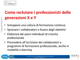 © ACEF Associazione Culturale Economia e Finanza
Riproduzione vietata - Tutti i diritti riservati

Come reclutare i professionisti delle
generazioni X e Y
• Sviluppare una cultura di formazione continua
• Spronare i collaboratori a fissare degli obiettivi
• Elaborare dei piani individuali di crescita
professionale
• Provvedere all’iscrizione dei collaboratori a
programmi di formazione professionale, anche in
modalità e-learning
Tour ACEF 2013/2014 – Organizzazione per lo Studio Professionale
Siena – 31 ottobre 2013

 
