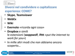 © ACEF Associazione Culturale Economia e Finanza
Riproduzione vietata - Tutti i diritti riservati

Diversi nel condividere e capitalizzare
esperienza: COME?
•
•
•
•
•

Skype, Teamviewer
WebEx
Wiki
Evernote «ricorda ogni cosa»
Dropbox e simili
le estensioni (wappwolf, ifttt «put the internet to
work for you»)
• In mille altri modi che non abbiamo ancora
scoperto…
Tour ACEF 2013/2014 – Organizzazione per lo Studio Professionale
Siena – 31 ottobre 2013

 