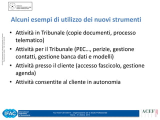 © ACEF Associazione Culturale Economia e Finanza
Riproduzione vietata - Tutti i diritti riservati

Alcuni esempi di utilizzo dei nuovi strumenti
• Attività in Tribunale (copie documenti, processo
telematico)
• Attività per il Tribunale (PEC…, perizie, gestione
contatti, gestione banca dati e modelli)
• Attività presso il cliente (accesso fascicolo, gestione
agenda)
• Attività consentite al cliente in autonomia

Tour ACEF 2013/2014 – Organizzazione per lo Studio Professionale
Siena – 31 ottobre 2013

 