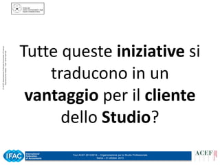 © ACEF Associazione Culturale Economia e Finanza
Riproduzione vietata - Tutti i diritti riservati

Tutte queste iniziative si
traducono in un
vantaggio per il cliente
dello Studio?
Tour ACEF 2013/2014 – Organizzazione per lo Studio Professionale
Siena – 31 ottobre 2013

 
