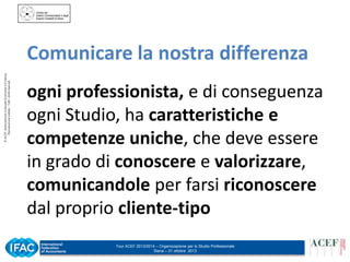 © ACEF Associazione Culturale Economia e Finanza
Riproduzione vietata - Tutti i diritti riservati

Comunicare la nostra differenza
ogni professionista, e di conseguenza
ogni Studio, ha caratteristiche e
competenze uniche, che deve essere
in grado di conoscere e valorizzare,
comunicandole per farsi riconoscere
dal proprio cliente-tipo
Tour ACEF 2013/2014 – Organizzazione per lo Studio Professionale
Siena – 31 ottobre 2013

 