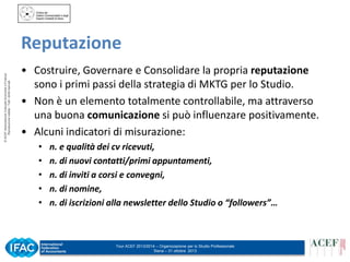 © ACEF Associazione Culturale Economia e Finanza
Riproduzione vietata - Tutti i diritti riservati

Reputazione
• Costruire, Governare e Consolidare la propria reputazione
sono i primi passi della strategia di MKTG per lo Studio.
• Non è un elemento totalmente controllabile, ma attraverso
una buona comunicazione si può influenzare positivamente.
• Alcuni indicatori di misurazione:
•
•
•
•
•

n. e qualità dei cv ricevuti,
n. di nuovi contatti/primi appuntamenti,
n. di inviti a corsi e convegni,
n. di nomine,
n. di iscrizioni alla newsletter dello Studio o “followers”…

Tour ACEF 2013/2014 – Organizzazione per lo Studio Professionale
Siena – 31 ottobre 2013

 