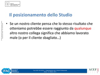 © ACEF Associazione Culturale Economia e Finanza
Riproduzione vietata - Tutti i diritti riservati

Il posizionamento dello Studio
• Se un nostro cliente pensa che lo stesso risultato che
otteniamo potrebbe essere raggiunto da qualunque
altro nostro collega significa che abbiamo lavorato
male (o per il cliente sbagliato…)

Tour ACEF 2013/2014 – Organizzazione per lo Studio Professionale
Siena – 31 ottobre 2013

 
