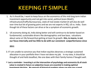 1. As it should be, I want to keep focus on the economics of the mid-long term Indian
investment opportunity and not get into social, political (even Modi!),
infrastructure/traffic/bureaucracy, state of real estate market (it will also do well
over time but lot of growing pains and we are not experts in RE), US vs. India. Even
though lot of these factors can drive or be a symptom of economic growth.
2. US economy doing ok, India doing better and will continue to do better based on
fundamental, sustainable drivers like demographics and low base; valuations
about same at 19x forward but getting at least 3x growth- this, ie macro, is not
our focus internally and has little to do with our consistent outperformance since
2011
3. If I am unable to convince you that Indian equities deserves a strategic sustained
allocation in your portfolio then I have not done my job. In my view, it should be
thought of and held steadfast, like one does with their family homes if bought well.
 Just a reminder: investing is at the intersection of psychology and economics & all stock
value is created in future so subjective issues are essential in making optimal
 