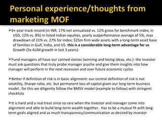 6+ year track record (in INR, 17% net annualized vs. 12% gross for benchmark index; in
USD, 12% vs. 8%) in listed Indian equities, yearly outperformance average of 5%, max
drawdown of 21% vs. 27% for index; $25m firm wide assets with a long-term asset base
of families in Gulf, India, and US- this is a considerable long-term advantage for us
Growth (5x AUM growth in last 3 years)-
Fund managers all have our canned stories (winning and losing ideas, etc.)- the investor
must ask questions that truly probe manager psyche and give them insights into how
manager will perform in the next recession and over future economic cycles
Better if definition of risk is in basic alignment: our central definition of risk is not
volatility, Sharpe ratio, etc. but permanent loss of capital given our long-term business
model…for this we diligently follow the BMSV model (example to follow) with stringent
checklists
It is hard and a real treat since so rare when the investor and manager come into
alignment and able to build long-term wealth together. Has to be a mutual fit with long-
term goals aligned and as much transparency/communication as desired by investor
 
