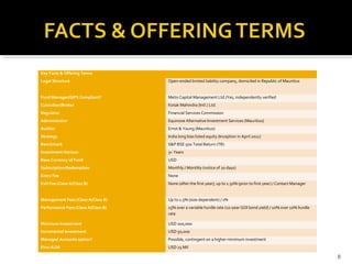 Key Facts & Offering Terms
Legal Structure Open-ended limited liability company, domiciled in Republic of Mauritius
Fund Manager/GIPS Compliant? Metis Capital Management Ltd./Yes, independently verified
Custodian/Broker Kotak Mahindra (Intl.) Ltd.
Regulator Financial Services Commission
Administrator Equinoxe Alternative Investment Services (Mauritius)
Auditor Ernst & Young (Mauritius)
Strategy India long bias listed equity (Inception in April 2011)
Benchmark S&P BSE 500 Total Return (TR)
Investment Horizon 3+ Years
Base Currency of Fund USD
Subscription/Redemption Monthly / Monthly (notice of 20 days)
Entry Fee None
Exit Fee (Class A/Class B) None (after the first year); up to 1.50% (prior to first year) / Contact Manager
Management Fees (Class A/Class B) Up to 1.5% (size-dependent) / 1%
Performance Fees (Class A/Class B) 15% over a variable hurdle rate (10-year GOI bond yield) / 10% over 10% hurdle
rate
Minimum Investment USD 100,000
Incremental Investment USD 50,000
Managed Accounts option? Possible, contingent on a higher minimum investment
Firm AUM USD 25 Mil
8
 