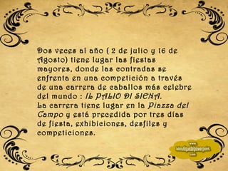 Dos veces al año ( 2 de julio y 16 de Agosto) tiene lugar las fiestas mayores, donde las contradas se enfrenta en una competición a través de una carrera de caballos más celebre del mundo :  IL PALIO DI SIENA. La carrera tiene lugar en la  Piazza del Campo  y está precedida por tres días de fiesta, exhibiciones, desfiles y competiciones. 