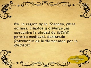En  la región de la  Toscana , entre colinas, viñedos y olivares ,se encuentra la ciudad de  SIENA , paraíso medieval, declarada Patrimonio de la Humanidad por la  UNESCO. 