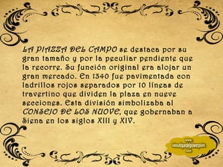 LA PIAZZA DEL CAMPO  se destaca por su gran tamaño y por la peculiar pendiente que la recorre. Su función original era alojar un gran mercado. En 1340 fue pavimentada con ladrillos rojos separados por 10 líneas de travertino que dividen la plaza en nueve secciones. Esta división simbolizaba al  CONSEJO DE LOS NUOVE , que gobernaban a Siena en los siglos XIII y XIV.  
