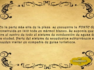 En la parte más alta de la plaza  se encuentra la  FONTE GAIA , construida en 1410 toda en mármol blanco. Se suponía que  era el centro de todo el sistema de conducción de aguas de  la ciudad. Parte del sistema de acueductos subterráneos se  pueden visitar en compañía de guías turísticos. 