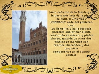 Justo enfrente de la fuente y en la parte más baja de la plaza se halla el  PALAZZO PUBBLICO , sede del gobierno local. La llamativa y bella fachada presenta una primer planta construida en mármol y piedra blanca, seguida de otras dos  plantas en ladrillos con remates almenados y dos pequeños campanarios en el cuerpo central   